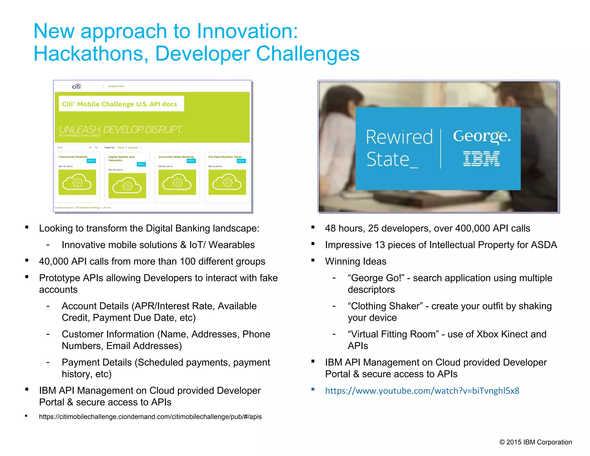 © 2015 IBM Corporation
 48 hours, 25 developers, over 400,000 API calls
 Impressive 13 pieces of Intellectual Property for ASDA
 Winning Ideas
- “George Go!” - search application using multiple
descriptors
- “Clothing Shaker” - create your outfit by shaking
your device
- “Virtual Fitting Room” - use of Xbox Kinect and
APIs
 IBM API Management on Cloud provided Developer
Portal & secure access to APIs
 https://www.youtube.com/watch?v=biTvnghl5x8
 Looking to transform the Digital Banking landscape:
- Innovative mobile solutions & IoT/ Wearables
 40,000 API calls from more than 100 different groups
 Prototype APIs allowing Developers to interact with fake
accounts
- Account Details (APR/Interest Rate, Available
Credit, Payment Due Date, etc)
- Customer Information (Name, Addresses, Phone
Numbers, Email Addresses)
- Payment Details (Scheduled payments, payment
history, etc)
 IBM API Management on Cloud provided Developer
Portal & secure access to APIs
 https://citimobilechallenge.ciondemand.com/citimobilechallenge/pub/#/apis
New approach to Innovation:
Hackathons, Developer Challenges
 