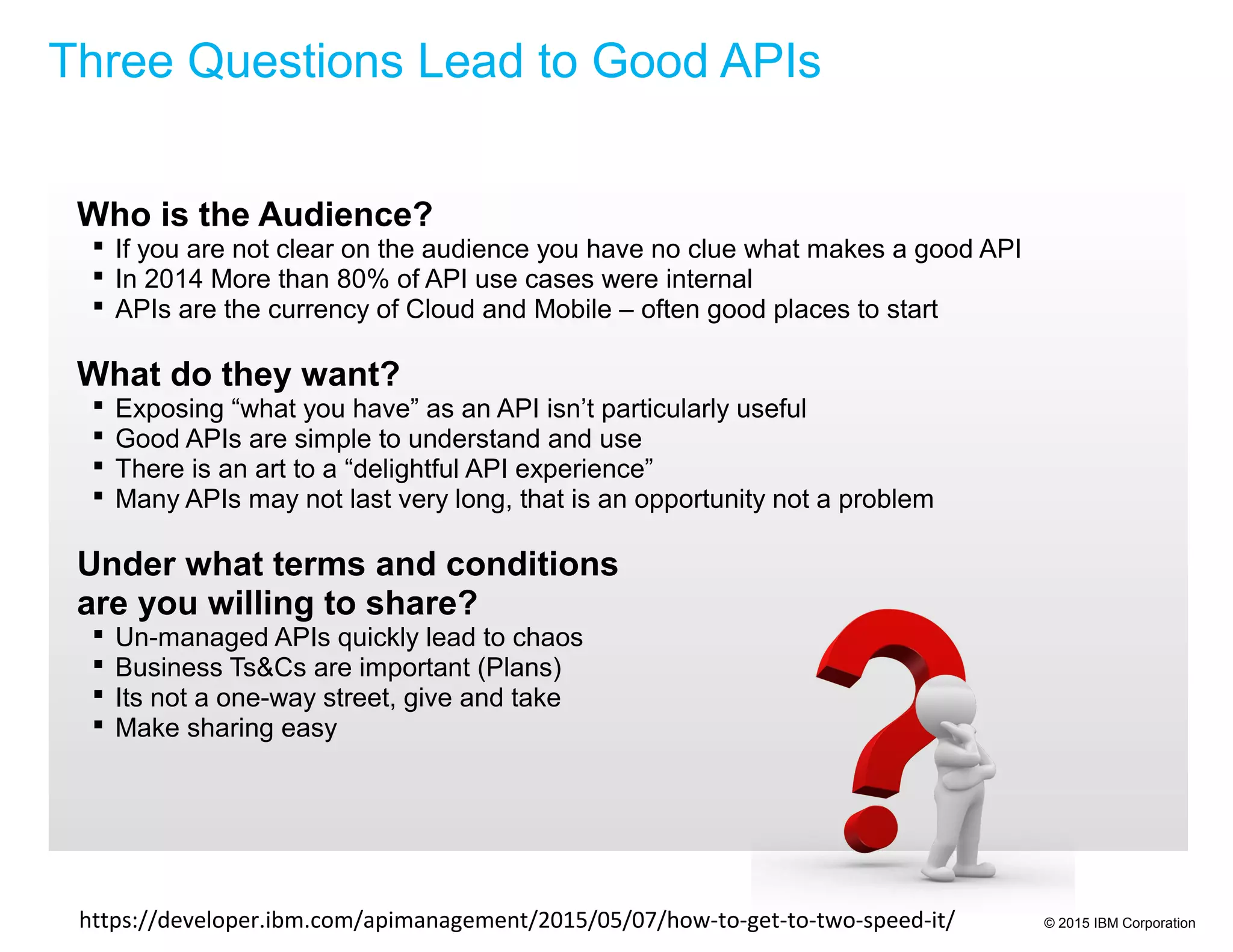 © 2015 IBM Corporation
Who is the Audience?
 If you are not clear on the audience you have no clue what makes a good API
 In 2014 More than 80% of API use cases were internal
 APIs are the currency of Cloud and Mobile – often good places to start
What do they want?
 Exposing “what you have” as an API isn’t particularly useful
 Good APIs are simple to understand and use
 There is an art to a “delightful API experience”
 Many APIs may not last very long, that is an opportunity not a problem
Under what terms and conditions
are you willing to share?
 Un-managed APIs quickly lead to chaos
 Business Ts&Cs are important (Plans)
 Its not a one-way street, give and take
 Make sharing easy
Three Questions Lead to Good APIs
https://developer.ibm.com/apimanagement/2015/05/07/how-to-get-to-two-speed-it/
 