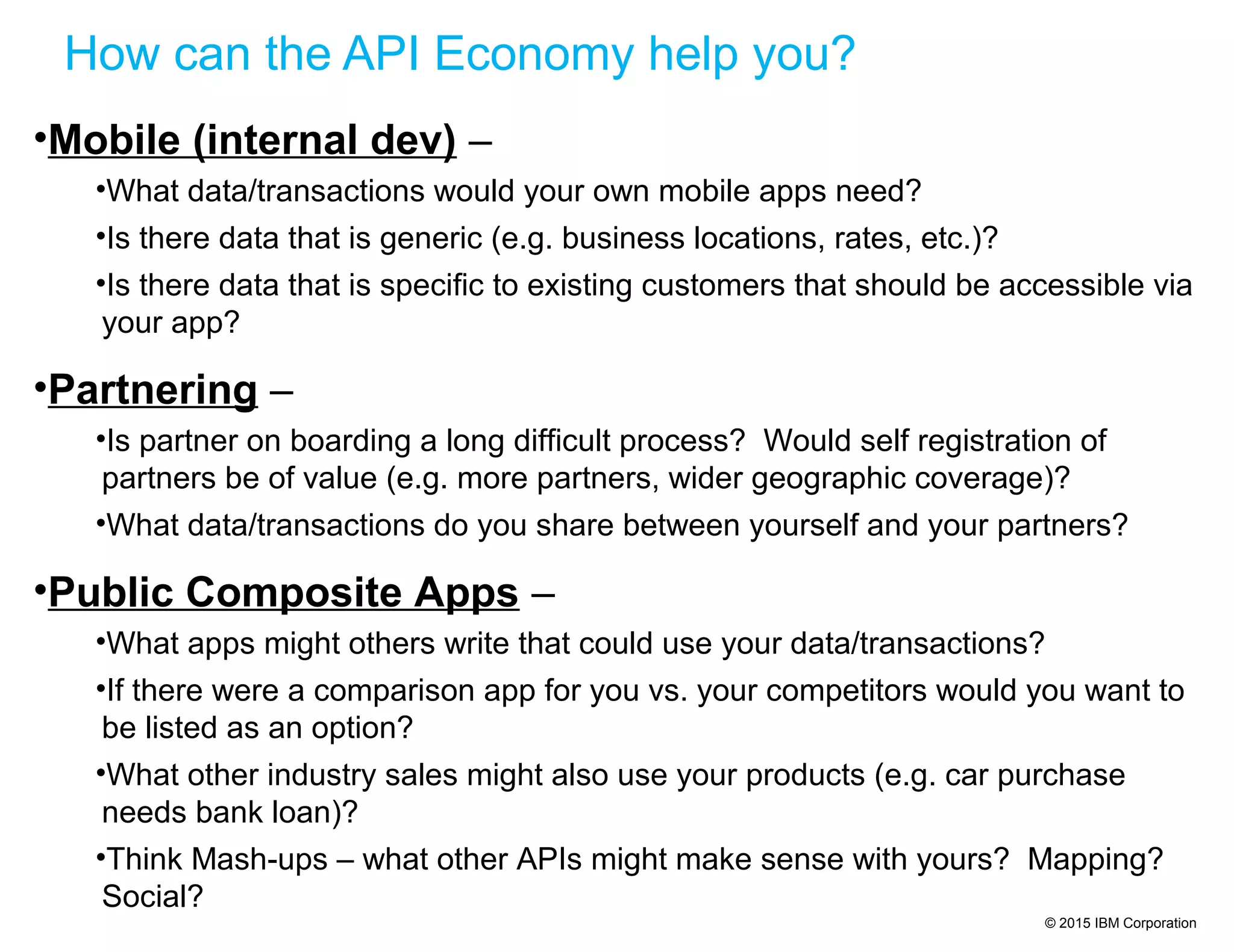 © 2015 IBM Corporation
How can the API Economy help you?
•Mobile (internal dev) –
•What data/transactions would your own mobile apps need?
•Is there data that is generic (e.g. business locations, rates, etc.)?
•Is there data that is specific to existing customers that should be accessible via
your app?
•Partnering –
•Is partner on boarding a long difficult process? Would self registration of
partners be of value (e.g. more partners, wider geographic coverage)?
•What data/transactions do you share between yourself and your partners?
•Public Composite Apps –
•What apps might others write that could use your data/transactions?
•If there were a comparison app for you vs. your competitors would you want to
be listed as an option?
•What other industry sales might also use your products (e.g. car purchase
needs bank loan)?
•Think Mash-ups – what other APIs might make sense with yours? Mapping?
Social?
 