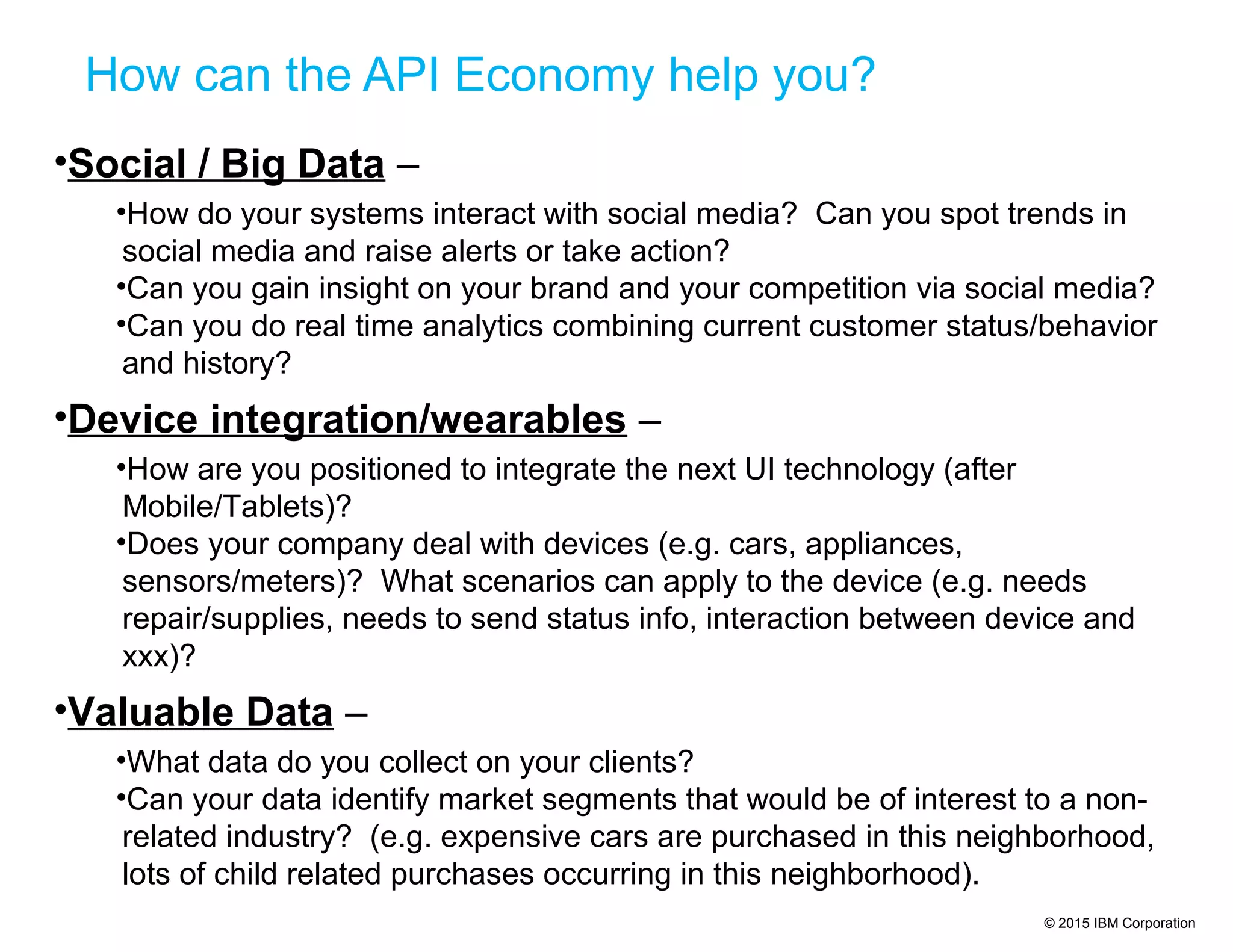© 2015 IBM Corporation
How can the API Economy help you?
•Social / Big Data –
•How do your systems interact with social media? Can you spot trends in
social media and raise alerts or take action?
•Can you gain insight on your brand and your competition via social media?
•Can you do real time analytics combining current customer status/behavior
and history?
•Device integration/wearables –
•How are you positioned to integrate the next UI technology (after
Mobile/Tablets)?
•Does your company deal with devices (e.g. cars, appliances,
sensors/meters)? What scenarios can apply to the device (e.g. needs
repair/supplies, needs to send status info, interaction between device and
xxx)?
•Valuable Data –
•What data do you collect on your clients?
•Can your data identify market segments that would be of interest to a non-
related industry? (e.g. expensive cars are purchased in this neighborhood,
lots of child related purchases occurring in this neighborhood).
 