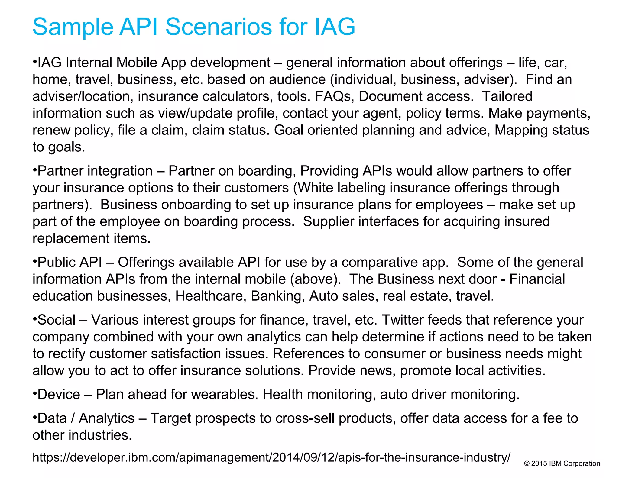 © 2015 IBM Corporation
Sample API Scenarios for IAG
•IAG Internal Mobile App development – general information about offerings – life, car,
home, travel, business, etc. based on audience (individual, business, adviser). Find an
adviser/location, insurance calculators, tools. FAQs, Document access. Tailored
information such as view/update profile, contact your agent, policy terms. Make payments,
renew policy, file a claim, claim status. Goal oriented planning and advice, Mapping status
to goals.
•Partner integration – Partner on boarding, Providing APIs would allow partners to offer
your insurance options to their customers (White labeling insurance offerings through
partners). Business onboarding to set up insurance plans for employees – make set up
part of the employee on boarding process. Supplier interfaces for acquiring insured
replacement items.
•Public API – Offerings available API for use by a comparative app. Some of the general
information APIs from the internal mobile (above). The Business next door - Financial
education businesses, Healthcare, Banking, Auto sales, real estate, travel.
•Social – Various interest groups for finance, travel, etc. Twitter feeds that reference your
company combined with your own analytics can help determine if actions need to be taken
to rectify customer satisfaction issues. References to consumer or business needs might
allow you to act to offer insurance solutions. Provide news, promote local activities.
•Device – Plan ahead for wearables. Health monitoring, auto driver monitoring.
•Data / Analytics – Target prospects to cross-sell products, offer data access for a fee to
other industries.
https://developer.ibm.com/apimanagement/2014/09/12/apis-for-the-insurance-industry/
 