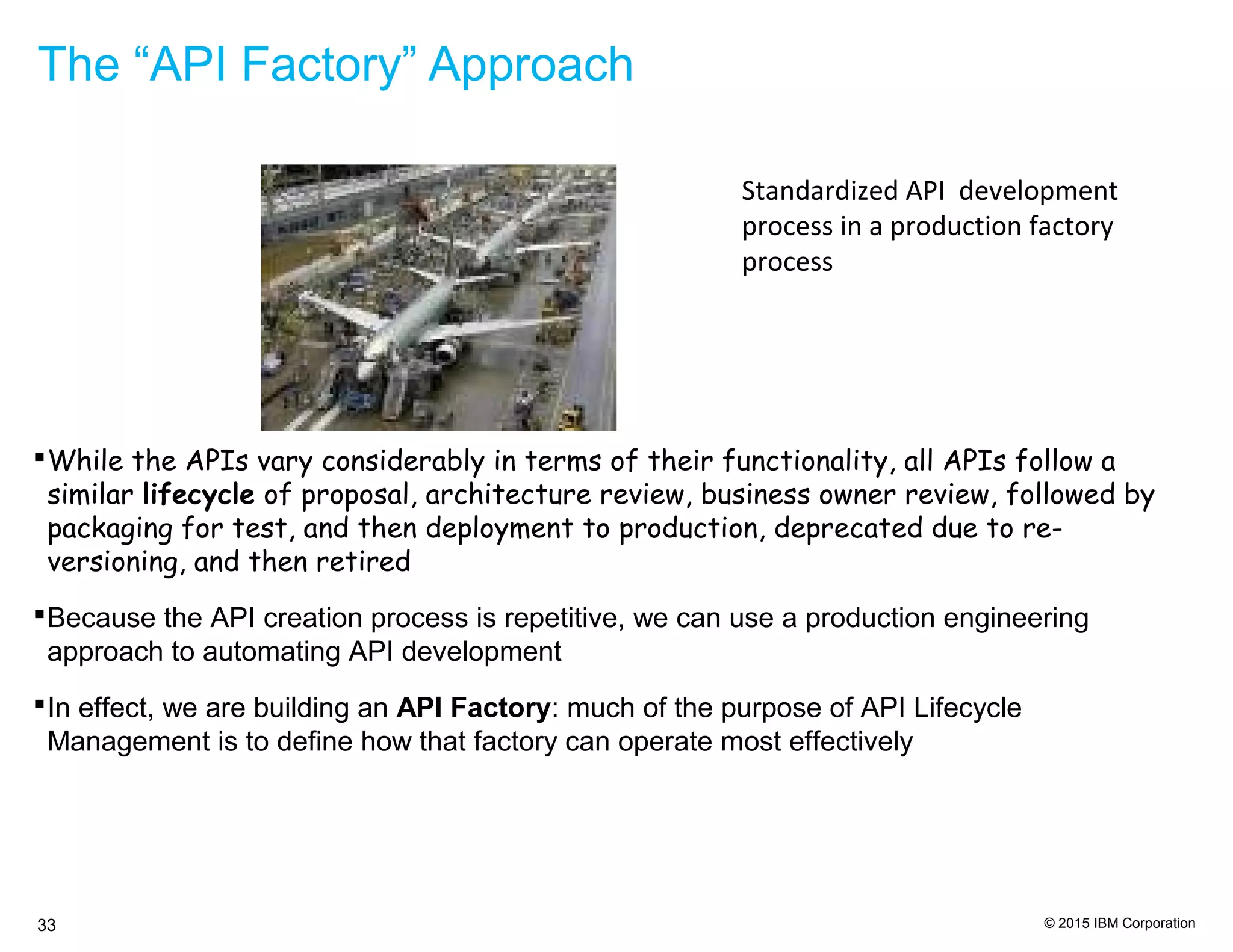 © 2015 IBM Corporation33
The “API Factory” Approach
Standardized API development
process in a production factory
process
While the APIs vary considerably in terms of their functionality, all APIs follow a
similar lifecycle of proposal, architecture review, business owner review, followed by
packaging for test, and then deployment to production, deprecated due to re-
versioning, and then retired
Because the API creation process is repetitive, we can use a production engineering
approach to automating API development
In effect, we are building an API Factory: much of the purpose of API Lifecycle
Management is to define how that factory can operate most effectively
 