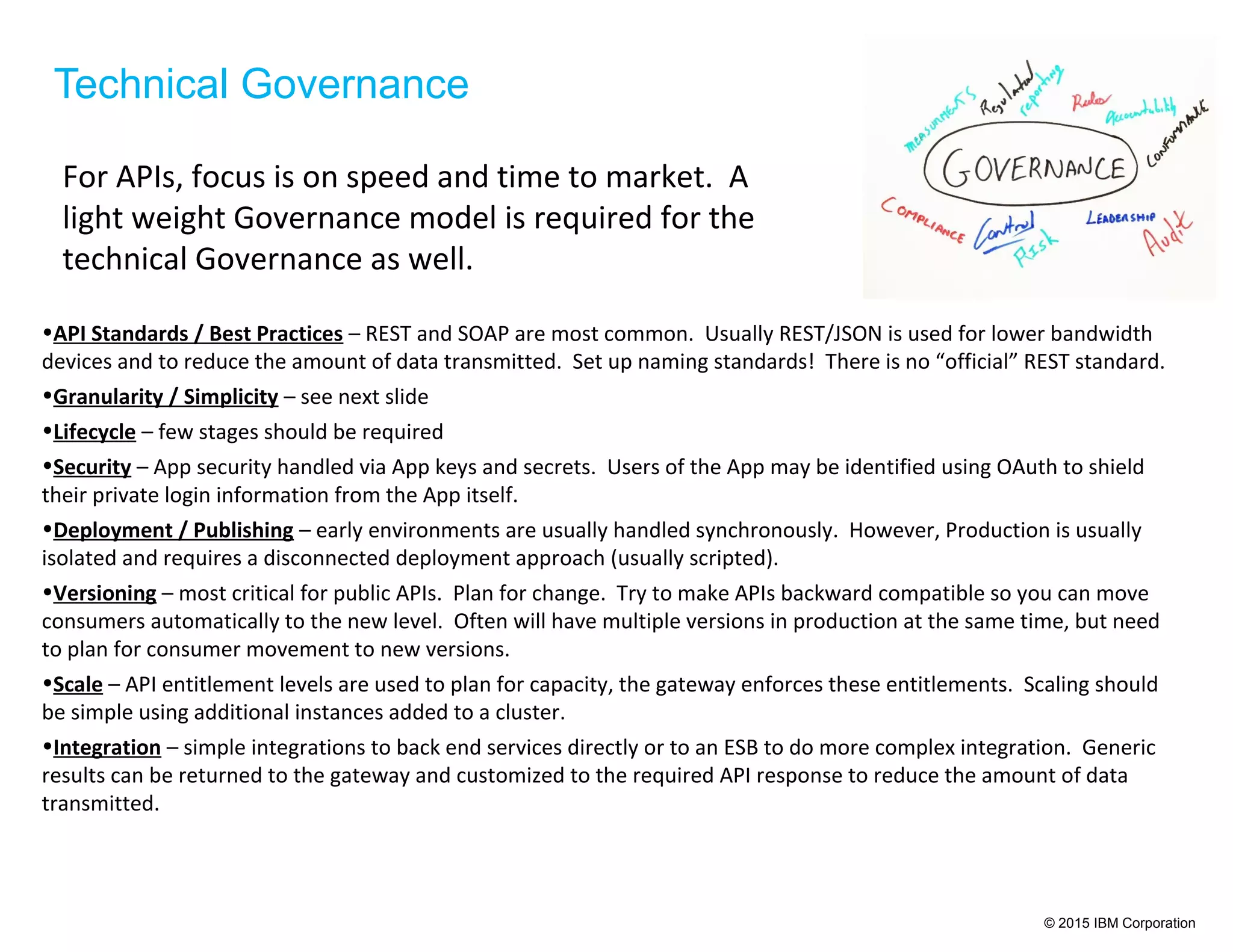 © 2015 IBM Corporation
Technical Governance
For APIs, focus is on speed and time to market. A
light weight Governance model is required for the
technical Governance as well.
•API Standards / Best Practices – REST and SOAP are most common. Usually REST/JSON is used for lower bandwidth
devices and to reduce the amount of data transmitted. Set up naming standards! There is no “official” REST standard.
•Granularity / Simplicity – see next slide
•Lifecycle – few stages should be required
•Security – App security handled via App keys and secrets. Users of the App may be identified using OAuth to shield
their private login information from the App itself.
•Deployment / Publishing – early environments are usually handled synchronously. However, Production is usually
isolated and requires a disconnected deployment approach (usually scripted).
•Versioning – most critical for public APIs. Plan for change. Try to make APIs backward compatible so you can move
consumers automatically to the new level. Often will have multiple versions in production at the same time, but need
to plan for consumer movement to new versions.
•Scale – API entitlement levels are used to plan for capacity, the gateway enforces these entitlements. Scaling should
be simple using additional instances added to a cluster.
•Integration – simple integrations to back end services directly or to an ESB to do more complex integration. Generic
results can be returned to the gateway and customized to the required API response to reduce the amount of data
transmitted.
 