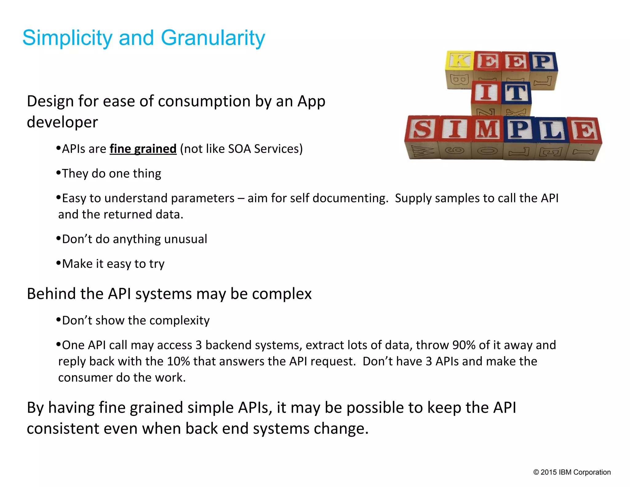 © 2015 IBM Corporation
Simplicity and Granularity
Design for ease of consumption by an App
developer
•APIs are fine grained (not like SOA Services)
•They do one thing
•Easy to understand parameters – aim for self documenting. Supply samples to call the API
and the returned data.
•Don’t do anything unusual
•Make it easy to try
Behind the API systems may be complex
•Don’t show the complexity
•One API call may access 3 backend systems, extract lots of data, throw 90% of it away and
reply back with the 10% that answers the API request. Don’t have 3 APIs and make the
consumer do the work.
By having fine grained simple APIs, it may be possible to keep the API
consistent even when back end systems change.
 