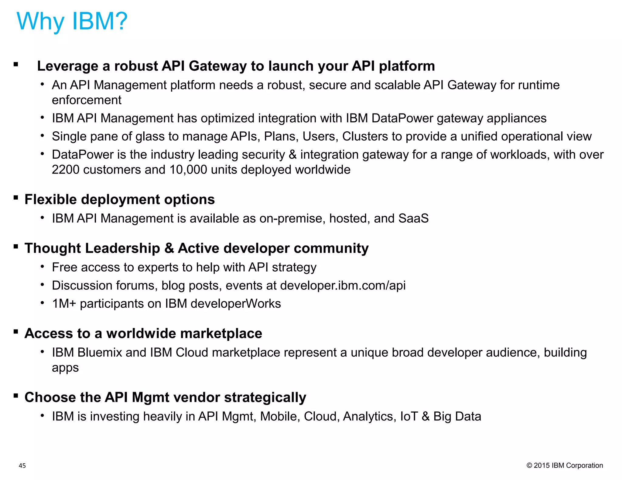 © 2015 IBM Corporation
 Leverage a robust API Gateway to launch your API platform
• An API Management platform needs a robust, secure and scalable API Gateway for runtime
enforcement
• IBM API Management has optimized integration with IBM DataPower gateway appliances
• Single pane of glass to manage APIs, Plans, Users, Clusters to provide a unified operational view
• DataPower is the industry leading security & integration gateway for a range of workloads, with over
2200 customers and 10,000 units deployed worldwide
 Flexible deployment options
• IBM API Management is available as on-premise, hosted, and SaaS
 Thought Leadership & Active developer community
• Free access to experts to help with API strategy
• Discussion forums, blog posts, events at developer.ibm.com/api
• 1M+ participants on IBM developerWorks
 Access to a worldwide marketplace
• IBM Bluemix and IBM Cloud marketplace represent a unique broad developer audience, building
apps
 Choose the API Mgmt vendor strategically
• IBM is investing heavily in API Mgmt, Mobile, Cloud, Analytics, IoT & Big Data
45
Why IBM?
 