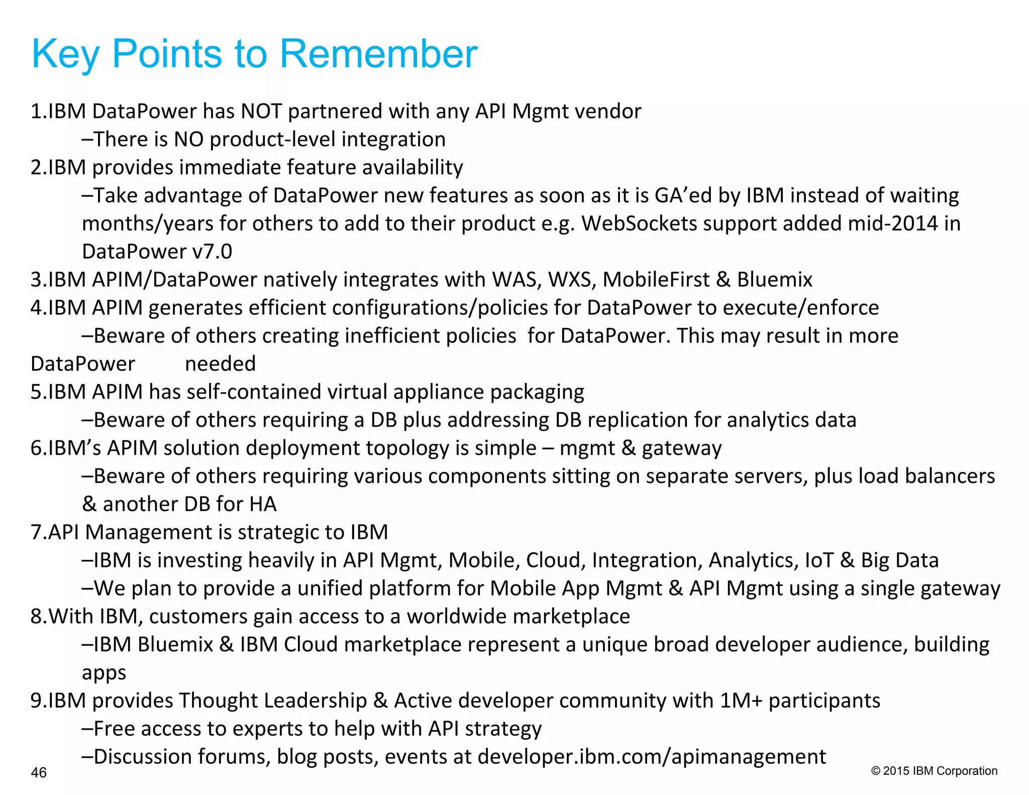 © 2015 IBM Corporation
Key Points to Remember
46
1.IBM DataPower has NOT partnered with any API Mgmt vendor
–There is NO product-level integration
2.IBM provides immediate feature availability
–Take advantage of DataPower new features as soon as it is GA’ed by IBM instead of waiting
months/years for others to add to their product e.g. WebSockets support added mid-2014 in
DataPower v7.0
3.IBM APIM/DataPower natively integrates with WAS, WXS, MobileFirst & Bluemix
4.IBM APIM generates efficient configurations/policies for DataPower to execute/enforce
–Beware of others creating inefficient policies for DataPower. This may result in more
DataPower needed
5.IBM APIM has self-contained virtual appliance packaging
–Beware of others requiring a DB plus addressing DB replication for analytics data
6.IBM’s APIM solution deployment topology is simple – mgmt & gateway
–Beware of others requiring various components sitting on separate servers, plus load balancers
& another DB for HA
7.API Management is strategic to IBM
–IBM is investing heavily in API Mgmt, Mobile, Cloud, Integration, Analytics, IoT & Big Data
–We plan to provide a unified platform for Mobile App Mgmt & API Mgmt using a single gateway
8.With IBM, customers gain access to a worldwide marketplace
–IBM Bluemix & IBM Cloud marketplace represent a unique broad developer audience, building
apps
9.IBM provides Thought Leadership & Active developer community with 1M+ participants
–Free access to experts to help with API strategy
–Discussion forums, blog posts, events at developer.ibm.com/apimanagement
 