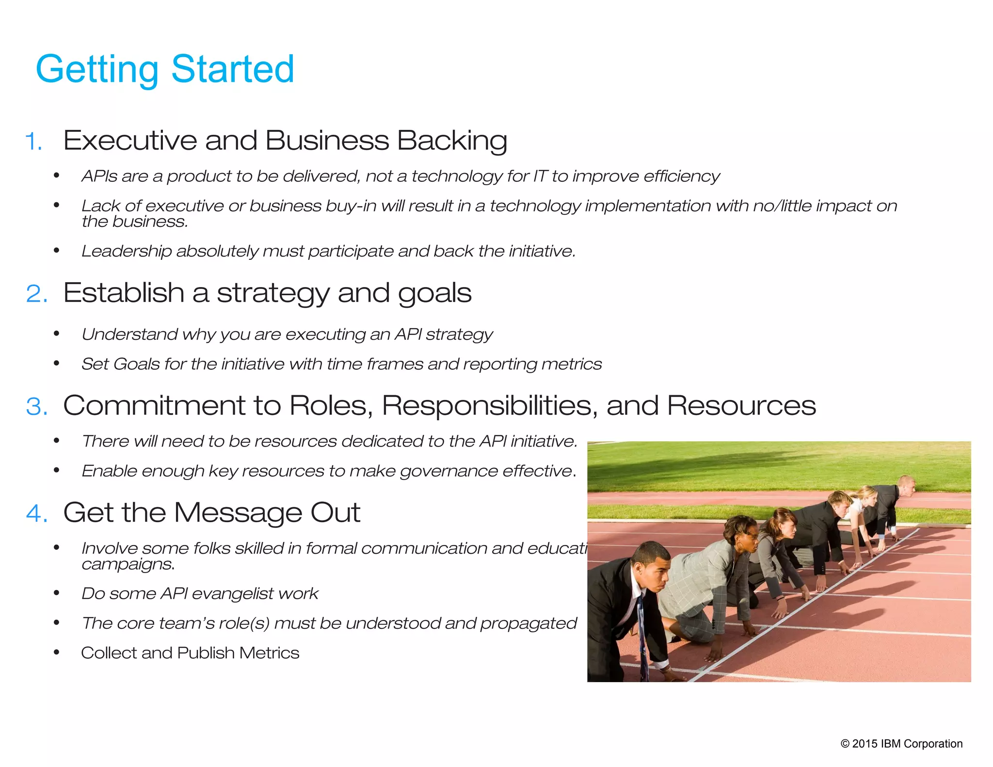 © 2015 IBM Corporation
Getting Started
1. Executive and Business Backing
• APIs are a product to be delivered, not a technology for IT to improve efficiency
• Lack of executive or business buy-in will result in a technology implementation with no/little impact on
the business.
• Leadership absolutely must participate and back the initiative.
2. Establish a strategy and goals
• Understand why you are executing an API strategy
• Set Goals for the initiative with time frames and reporting metrics
3. Commitment to Roles, Responsibilities, and Resources
• There will need to be resources dedicated to the API initiative.
• Enable enough key resources to make governance effective.
4. Get the Message Out
• Involve some folks skilled in formal communication and education
campaigns.
• Do some API evangelist work
• The core team’s role(s) must be understood and propagated
• Collect and Publish Metrics
 
