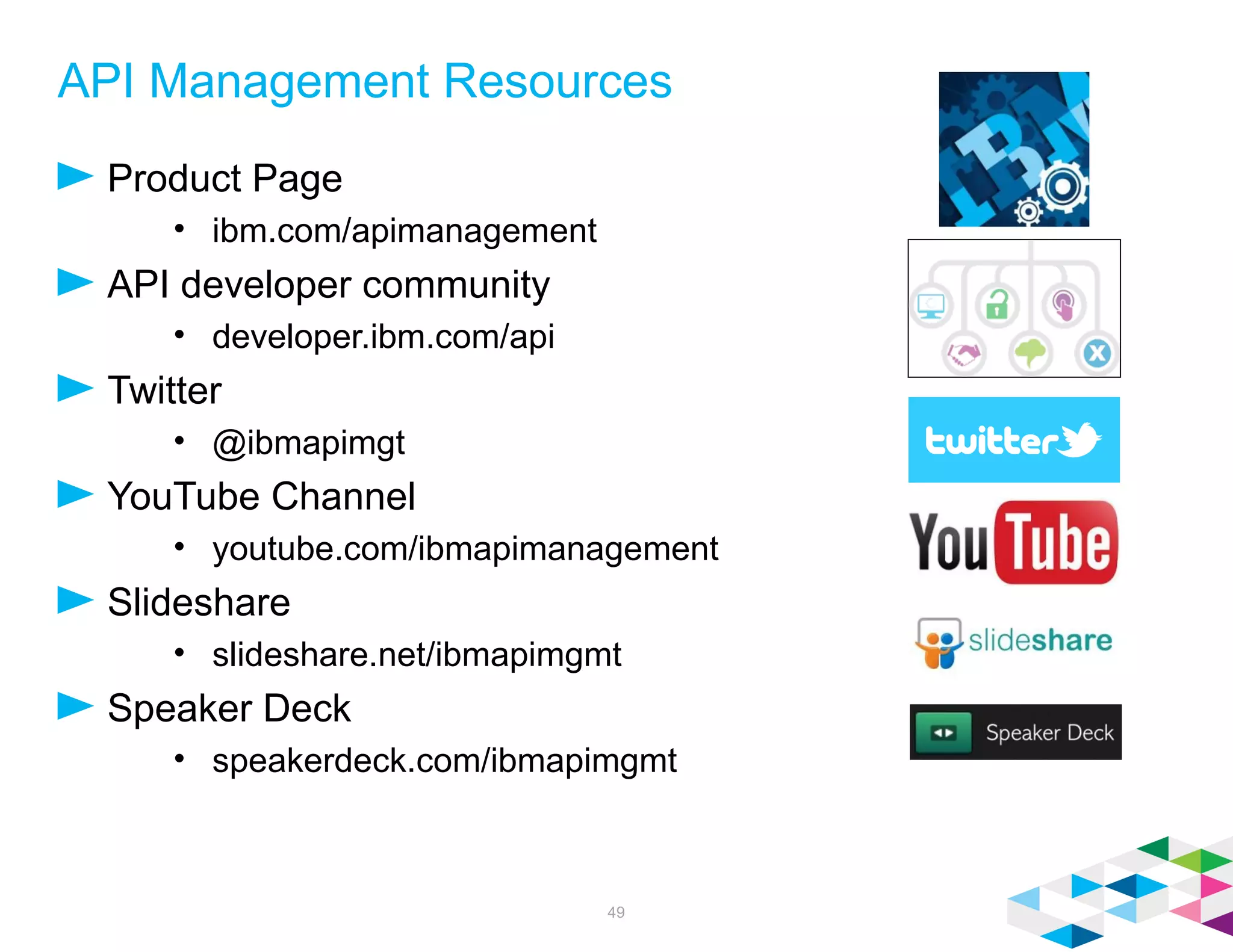 API Management Resources
Product Page
• ibm.com/apimanagement
API developer community
• developer.ibm.com/api
Twitter
• @ibmapimgt
YouTube Channel
• youtube.com/ibmapimanagement
Slideshare
• slideshare.net/ibmapimgmt
Speaker Deck
• speakerdeck.com/ibmapimgmt
49
 