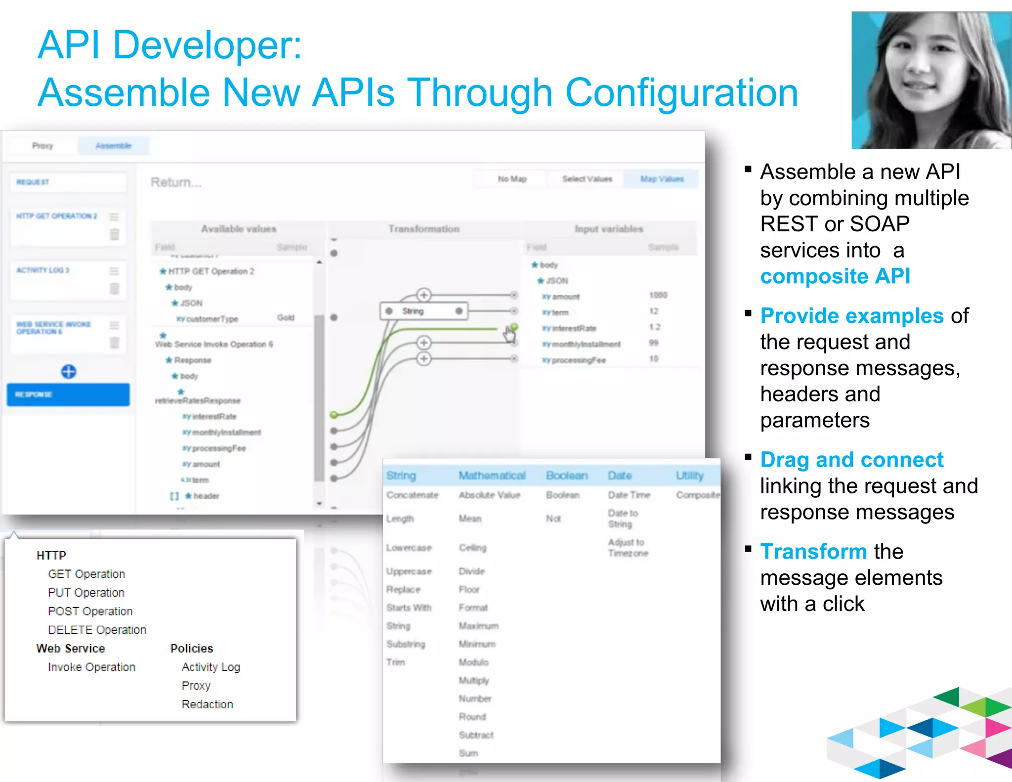 API Developer:
Assemble New APIs Through Configuration
 Assemble a new API
by combining multiple
REST or SOAP
services into a
composite API
 Provide examples of
the request and
response messages,
headers and
parameters
 Drag and connect
linking the request and
response messages
 Transform the
message elements
with a click
 