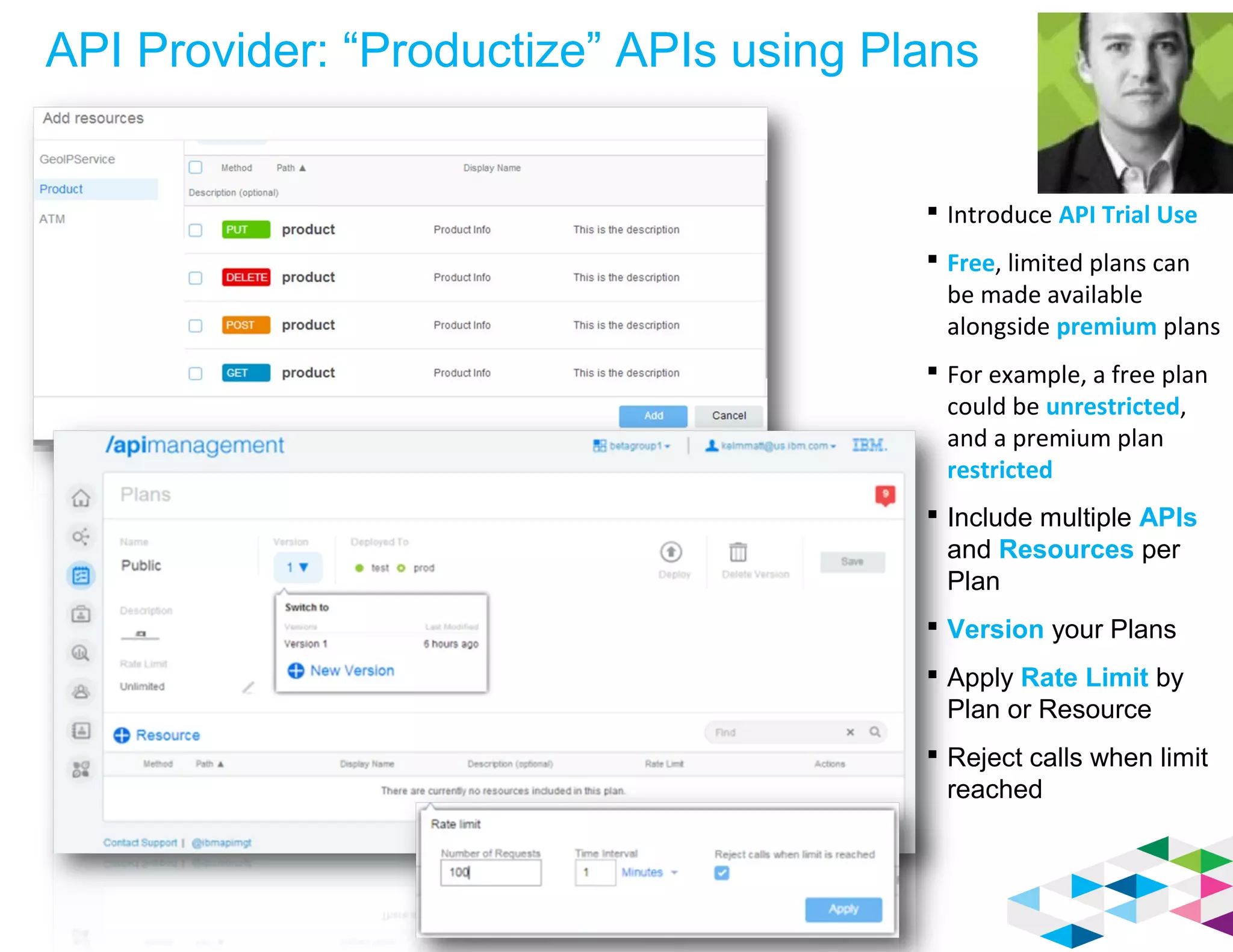 API Provider: “Productize” APIs using Plans
 Introduce API Trial Use
 Free, limited plans can
be made available
alongside premium plans
 For example, a free plan
could be unrestricted,
and a premium plan
restricted
 Include multiple APIs
and Resources per
Plan
 Version your Plans
 Apply Rate Limit by
Plan or Resource
 Reject calls when limit
reached
 