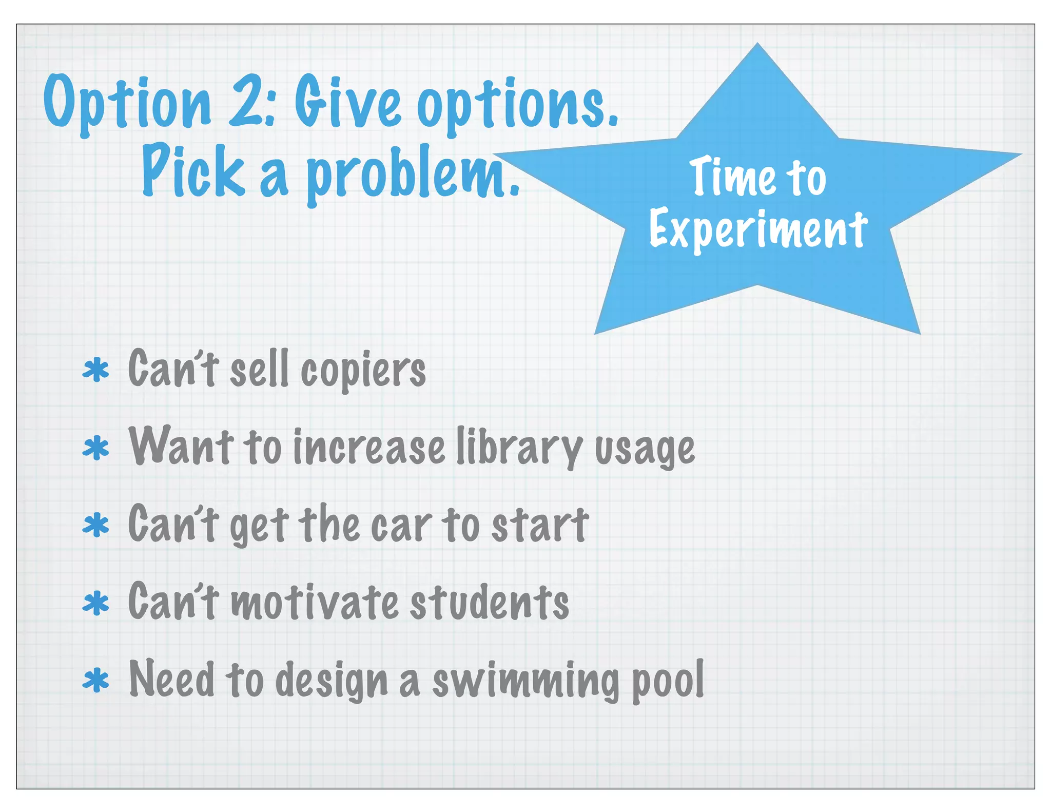 Option 2: Give options.
Pick a problem.
Can’t sell copiers
Want to increase library usage
Can’t get the car to start
Can’t motivate students
Need to design a swimming pool
Time to
Experiment
 