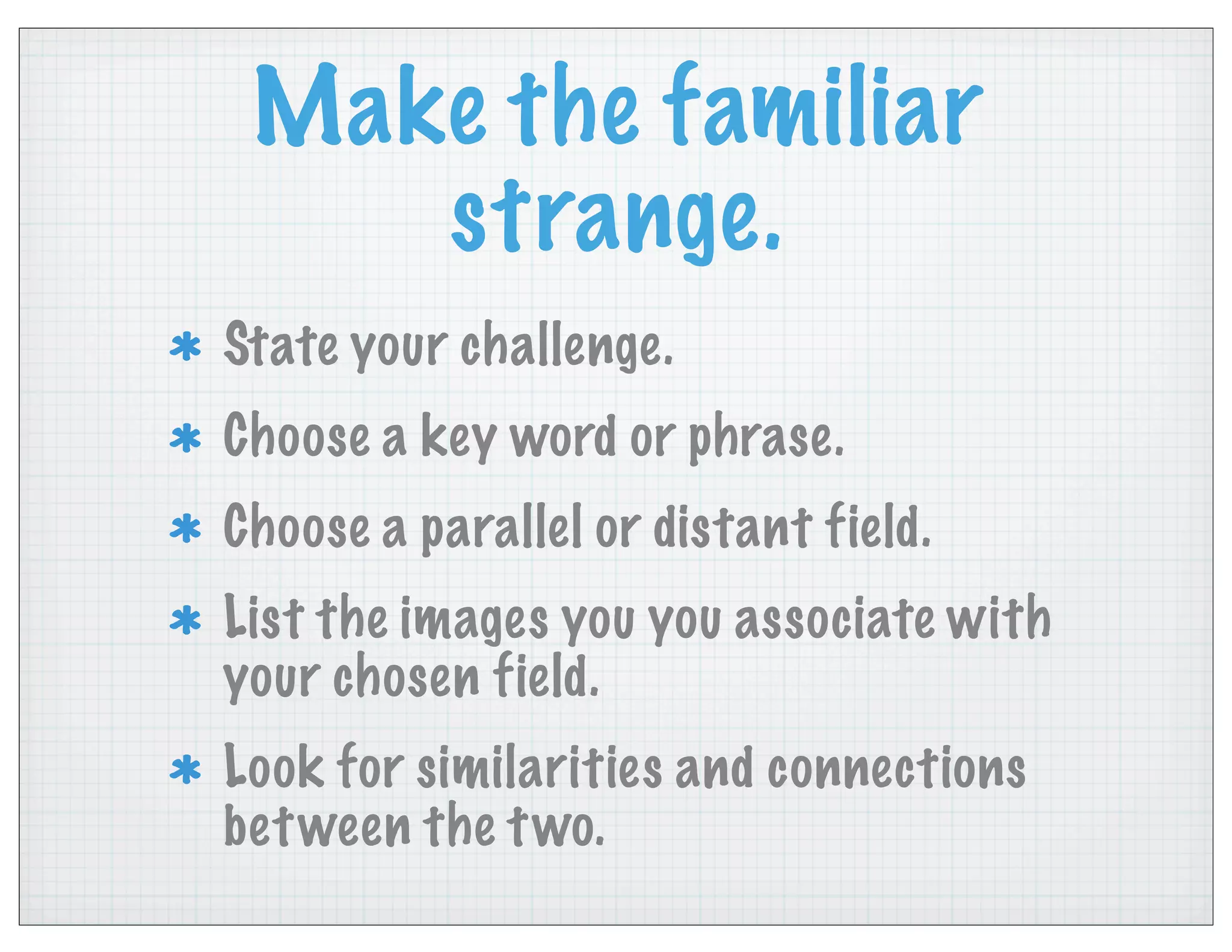 Make the familiar
strange.
State your challenge.
Choose a key word or phrase.
Choose a parallel or distant field.
List the images you you associate with
your chosen field.
Look for similarities and connections
between the two.
 