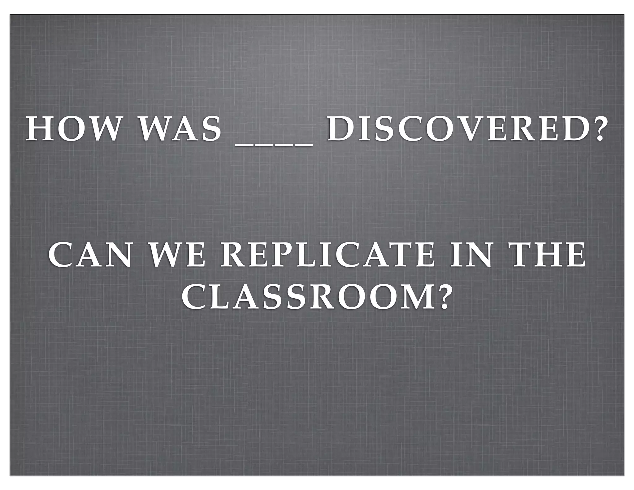 HOW WAS ____ DISCOVERED?
CAN WE REPLICATE IN THE
CLASSROOM?
 