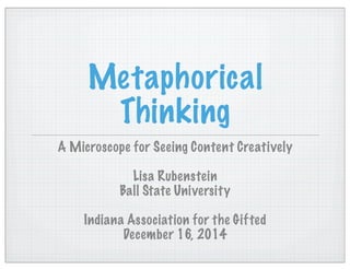 Metaphorical
Thinking
A Microscope for Seeing Content Creatively
Lisa Rubenstein
Ball State University
Indiana Association for the Gifted
December 16, 2014
 