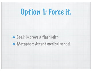 Option 1: Force it.
Goal: Improve a flashlight.
Metaphor: Attend medical school.
 
