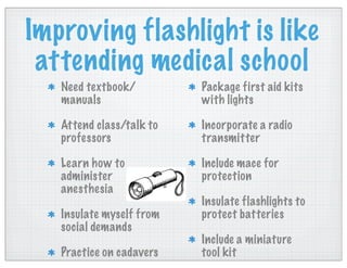 Improving flashlight is like
attending medical school
Need textbook/
manuals
Attend class/talk to
professors
Learn how to
administer
anesthesia
Insulate myself from
social demands
Practice on cadavers
Package first aid kits
with lights
Incorporate a radio
transmitter
Include mace for
protection
Insulate flashlights to
protect batteries
Include a miniature
tool kit
 