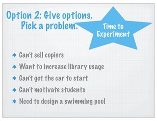 Option 2: Give options.
Pick a problem.
Can’t sell copiers
Want to increase library usage
Can’t get the car to start
Can’t motivate students
Need to design a swimming pool
Time to
Experiment
 