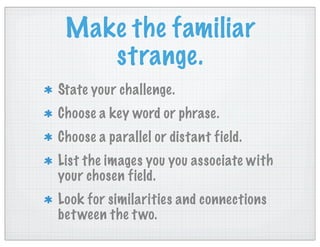 Make the familiar
strange.
State your challenge.
Choose a key word or phrase.
Choose a parallel or distant field.
List the images you you associate with
your chosen field.
Look for similarities and connections
between the two.
 