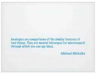 Analogies are comparisons of the similar features of
two things. They are mental telescopes [or microscopes]
through which you can spy ideas.
-Michael Michalko
 
