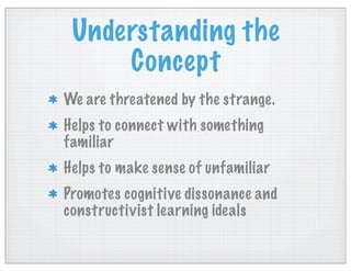 Understanding the
Concept
We are threatened by the strange.
Helps to connect with something
familiar
Helps to make sense of unfamiliar
Promotes cognitive dissonance and
constructivist learning ideals
 
