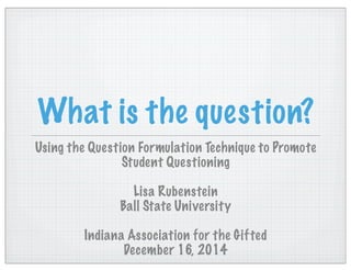 What is the question?
Using the Question Formulation Technique to Promote
Student Questioning
Lisa Rubenstein
Ball State University
Indiana Association for the Gifted
December 16, 2014
 