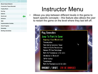 Instructor Menu Allows you skip between different levels in the game to teach specific concepts – this feature also allows the user to restart the game on the level where they last left off.  Changes from v1.0 to v2.0 Blood Vessel Network Connective Tissue Remodel Trophy Room Scoring Options Save/Load Advisors Q&A Implementation Hurdles Game Progress Gameplay Briefing Interstitials 