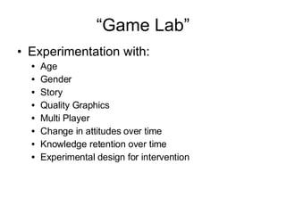 “ Game Lab” Experimentation with: Age Gender Story Quality Graphics Multi Player Change in attitudes over time Knowledge retention over time Experimental design for intervention 