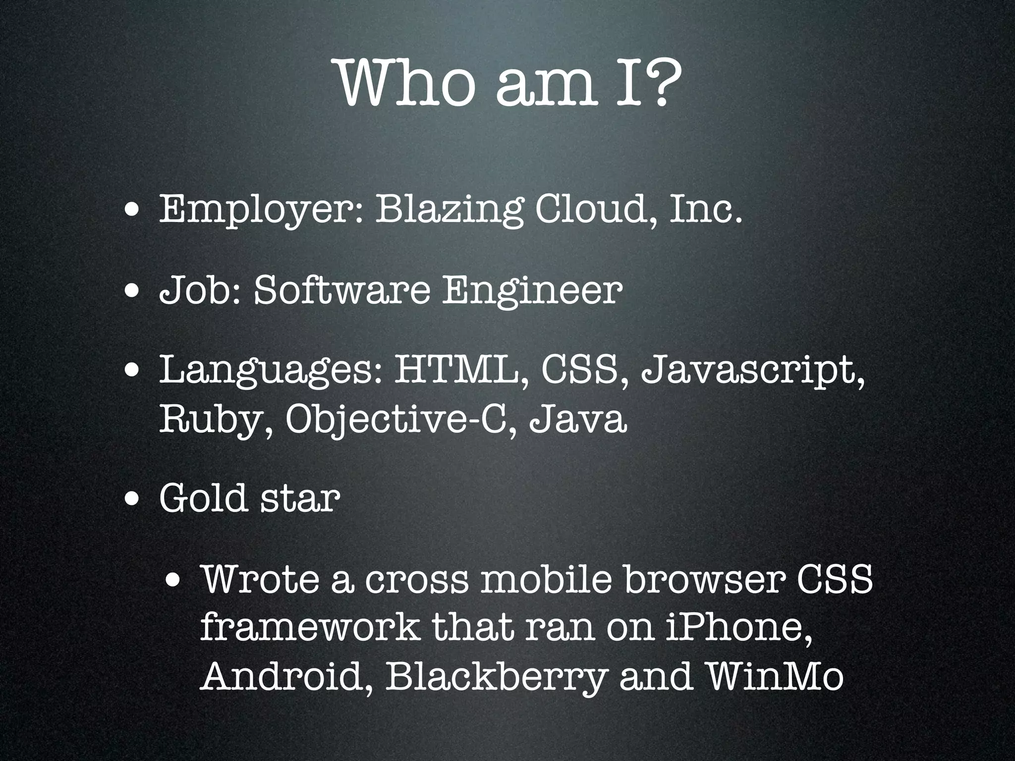 Who am I?
• Employer: Blazing Cloud, Inc.
• Job: Software Engineer
• Languages: HTML, CSS, Javascript,
  Ruby, Objective-C, Java
• Gold star
  • Wrote a cross mobile browser CSS
    framework that ran on iPhone,
    Android, Blackberry and WinMo
 