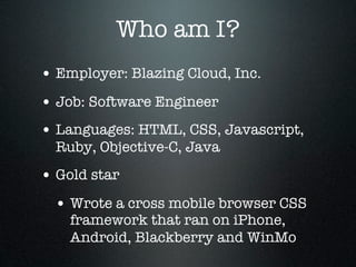 Who am I?
• Employer: Blazing Cloud, Inc.
• Job: Software Engineer
• Languages: HTML, CSS, Javascript,
  Ruby, Objective-C, Java
• Gold star
  • Wrote a cross mobile browser CSS
    framework that ran on iPhone,
    Android, Blackberry and WinMo
 