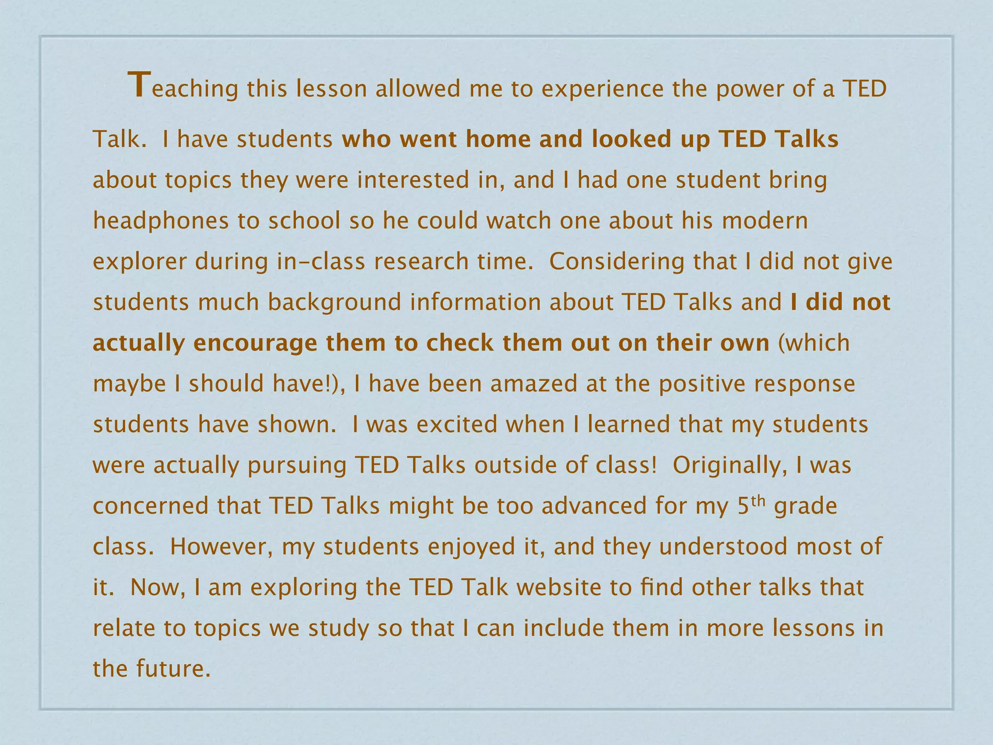 Teaching this lesson allowed me to experience the power of a TED
Talk. I have students who went home and looked up TED Talks
about topics they were interested in, and I had one student bring
headphones to school so he could watch one about his modern
explorer during in-class research time. Considering that I did not give
students much background information about TED Talks and I did not
actually encourage them to check them out on their own (which
maybe I should have!), I have been amazed at the positive response
students have shown. I was excited when I learned that my students
were actually pursuing TED Talks outside of class! Originally, I was
concerned that TED Talks might be too advanced for my 5th grade
class. However, my students enjoyed it, and they understood most of
it. Now, I am exploring the TED Talk website to ﬁnd other talks that
relate to topics we study so that I can include them in more lessons in
the future.
 