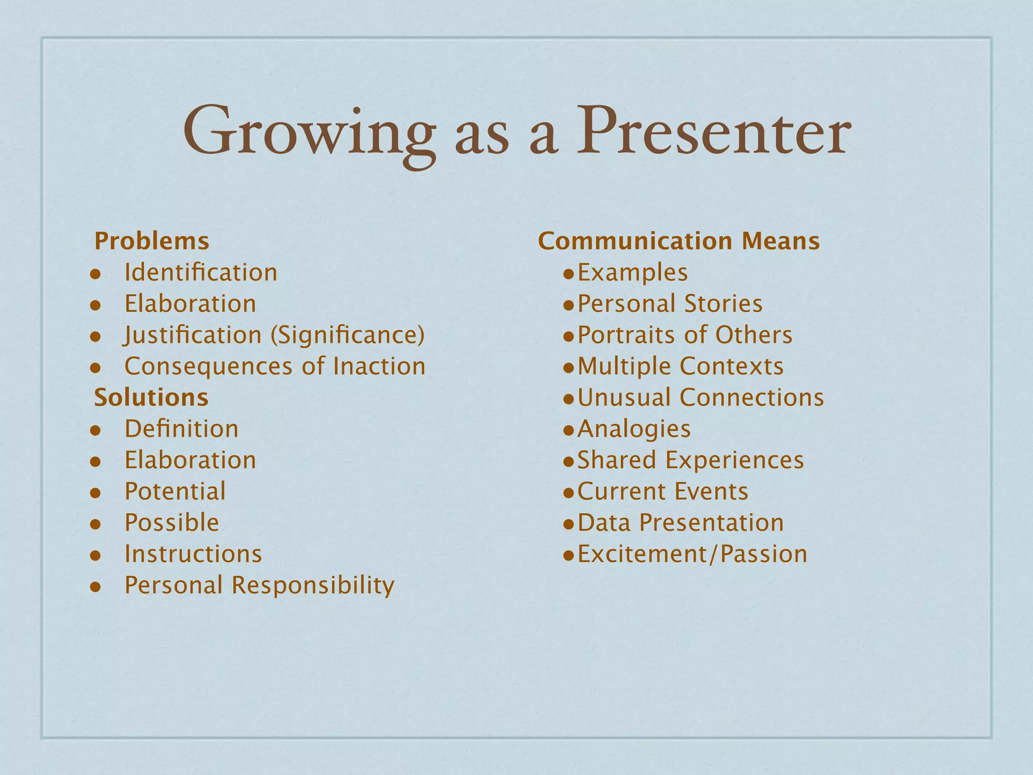 Growing as a Presenter
Problems                       Communication Means
• Identiﬁcation                 •Examples
• Elaboration                   •Personal Stories
• Justiﬁcation (Signiﬁcance)    •Portraits of Others
• Consequences of Inaction      •Multiple Contexts
Solutions                       •Unusual Connections
• Deﬁnition                     •Analogies
• Elaboration                   •Shared Experiences
• Potential                     •Current Events
• Possible                      •Data Presentation
• Instructions                  •Excitement/Passion
• Personal Responsibility
 