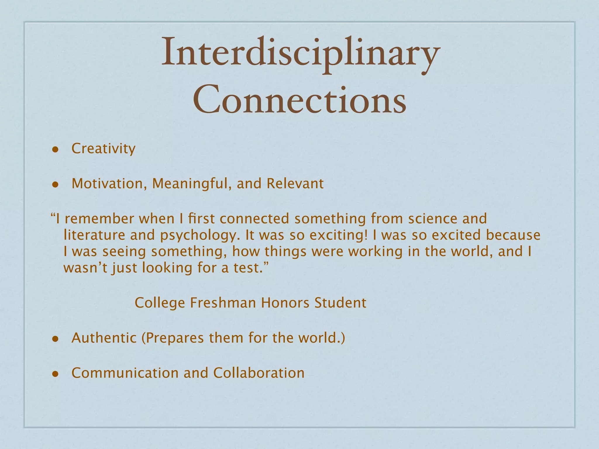 Interdisciplinary
                   Connections
• Creativity

• Motivation, Meaningful, and Relevant
“I remember when I ﬁrst connected something from science and
   literature and psychology. It was so exciting! I was so excited because
   I was seeing something, how things were working in the world, and I
   wasn’t just looking for a test.”


 
   
   
   College Freshman Honors Student

• Authentic (Prepares them for the world.)

• Communication and Collaboration
 