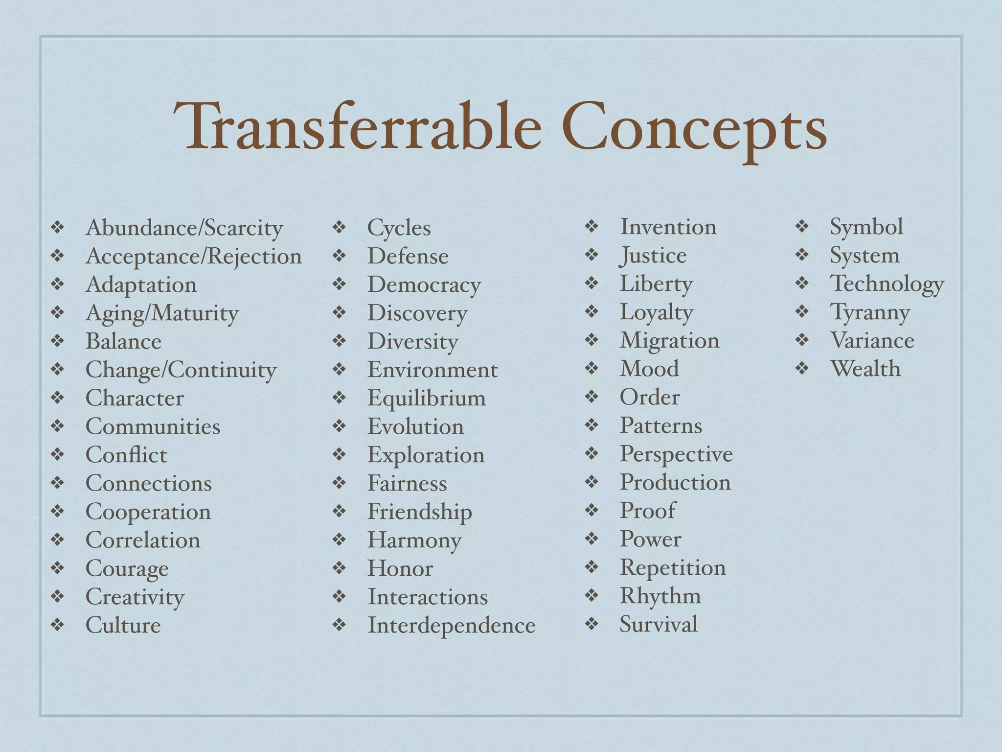 Transferrable Concepts
❖   Abundance/Scarcity     ❖   Cycles            ❖   Invention     ❖   Symbol
❖   Acceptance/Rejection   ❖   Defense           ❖   Justice       ❖   System
❖   Adaptation             ❖   Democracy         ❖   Liberty       ❖   Technology
❖   Aging/Maturity         ❖   Discovery         ❖   Loyalty       ❖   Tyranny
❖   Balance                ❖   Diversity         ❖   Migration     ❖   Variance
❖   Change/Continuity      ❖   Environment       ❖   Mood          ❖   Wealth
❖   Character              ❖   Equilibrium       ❖   Order
❖   Communities            ❖   Evolution         ❖   Patterns
❖   Conﬂict                ❖   Exploration       ❖   Perspective
❖   Connections            ❖   Fairness          ❖   Production
❖   Cooperation            ❖   Friendship        ❖   Proof
❖   Correlation            ❖   Harmony           ❖   Power
❖   Courage                ❖   Honor             ❖   Repetition
❖   Creativity             ❖   Interactions      ❖   Rhythm
❖   Culture                ❖   Interdependence   ❖   Survival
 