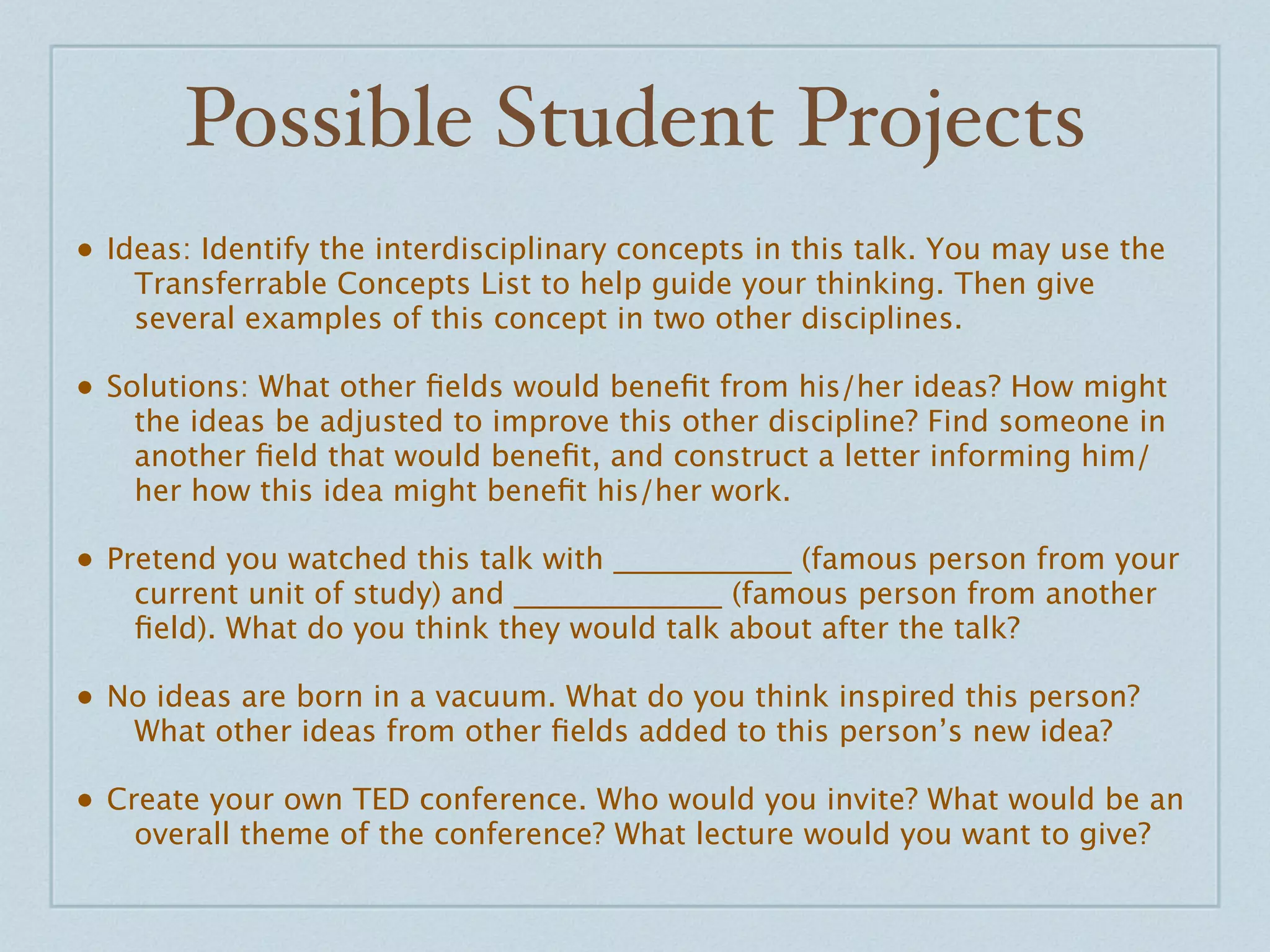 Possible Student Projects
• Ideas: Identify the interdisciplinary concepts in this talk. You may use the
    Transferrable Concepts List to help guide your thinking. Then give
    several examples of this concept in two other disciplines.

• Solutions: What other ﬁelds would beneﬁt from his/her ideas? How might
    the ideas be adjusted to improve this other discipline? Find someone in
    another ﬁeld that would beneﬁt, and construct a letter informing him/
    her how this idea might beneﬁt his/her work.

• Pretend you watched this talk with ____________ (famous person from your
    current unit of study) and ______________ (famous person from another
    ﬁeld). What do you think they would talk about after the talk?

• No ideas are born in a vacuum. What do you think inspired this person?
    What other ideas from other ﬁelds added to this person’s new idea?

• Create your own TED conference. Who would you invite? What would be an
    overall theme of the conference? What lecture would you want to give?
 