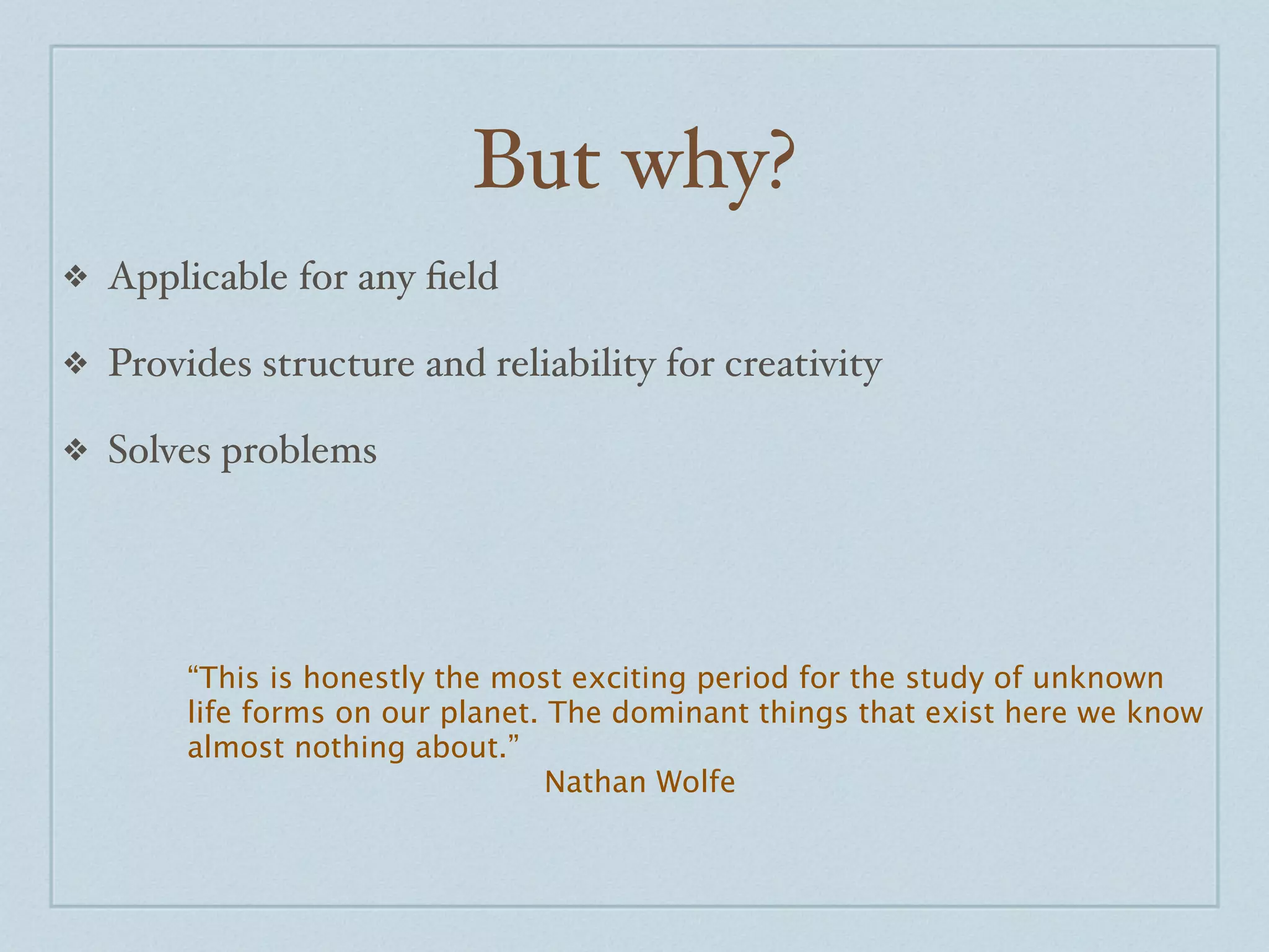 But why?
❖   Applicable for any ﬁeld

❖   Provides structure and reliability for creativity

❖   Solves problems




         “This is honestly the most exciting period for the study of unknown
         life forms on our planet. The dominant things that exist here we know
         almost nothing about.”
                                   Nathan Wolfe
 