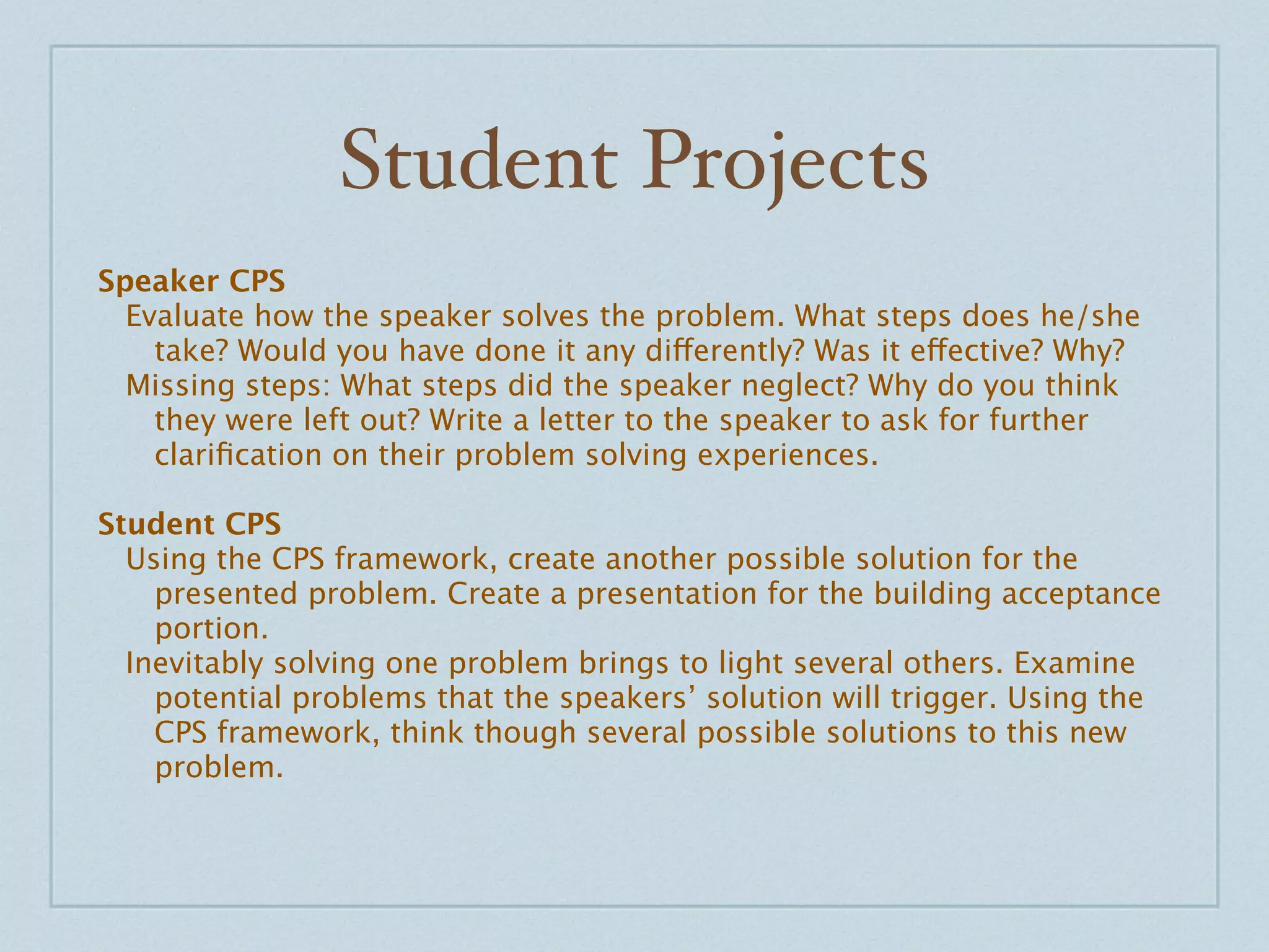 Student Projects
Speaker CPS
  Evaluate how the speaker solves the problem. What steps does he/she
    take? Would you have done it any differently? Was it effective? Why?
  Missing steps: What steps did the speaker neglect? Why do you think
    they were left out? Write a letter to the speaker to ask for further
    clariﬁcation on their problem solving experiences.

Student CPS
  Using the CPS framework, create another possible solution for the
    presented problem. Create a presentation for the building acceptance
    portion.
  Inevitably solving one problem brings to light several others. Examine
    potential problems that the speakers’ solution will trigger. Using the
    CPS framework, think though several possible solutions to this new
    problem.
 