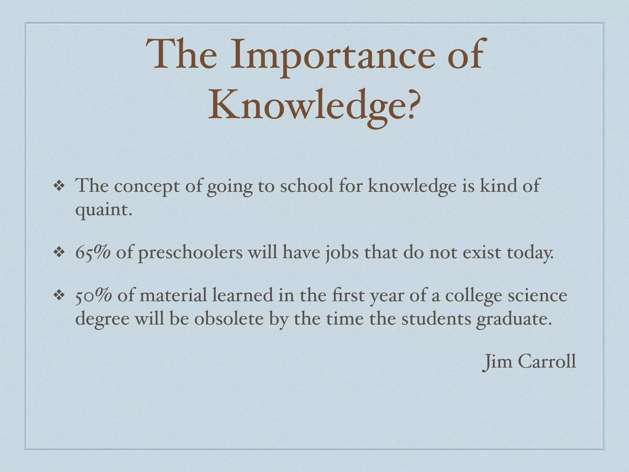 The Importance of
              Knowledge?
❖   The concept of going to school for knowledge is kind of
    quaint.

❖   65% of preschoolers will have jobs that do not exist today.

❖   50% of material learned in the ﬁrst year of a college science
    degree will be obsolete by the time the students graduate.

                                                      Jim Carroll
 