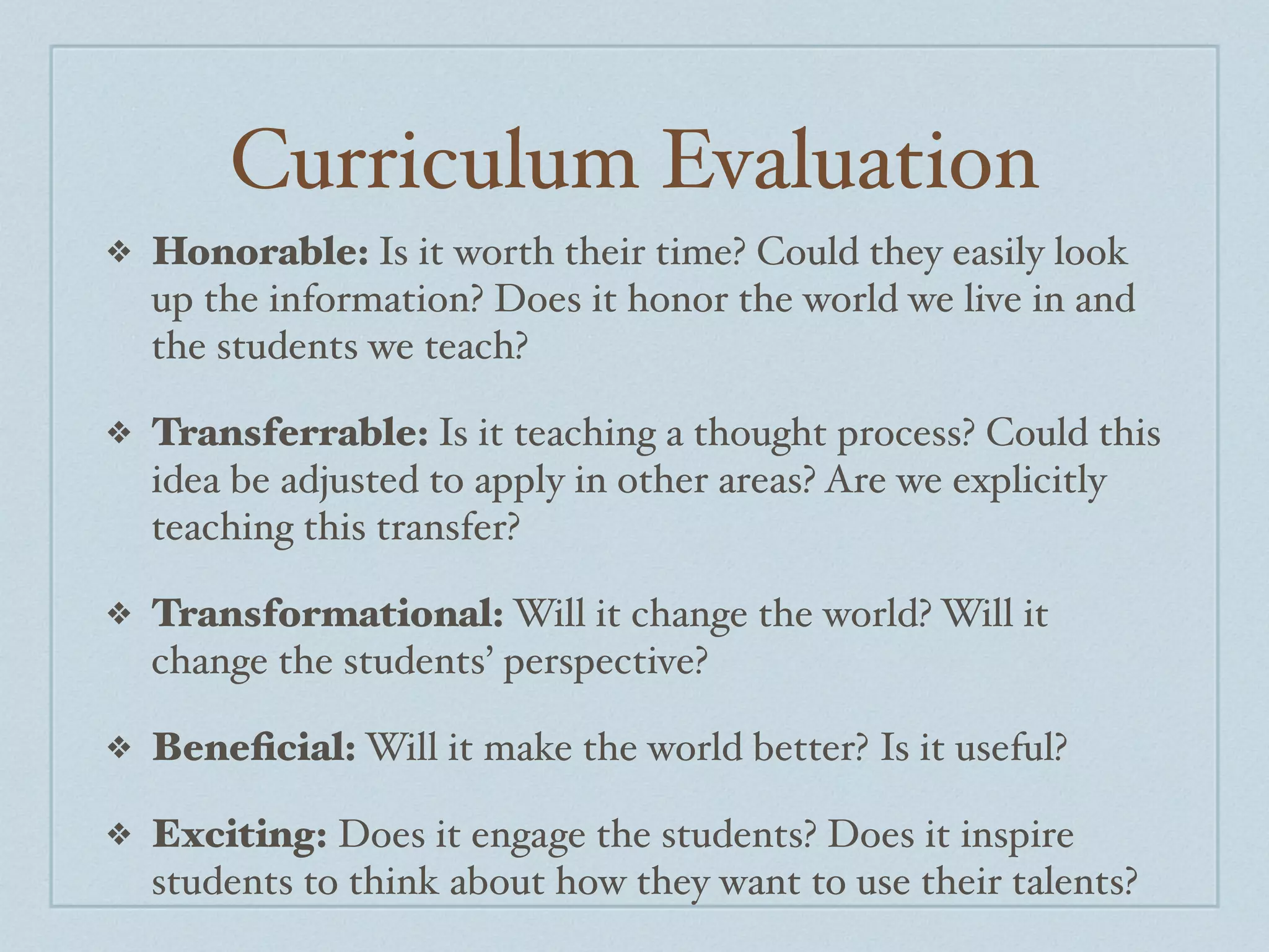 Curriculum Evaluation
❖   Honorable: Is it worth their time? Could they easily look
    up the information? Does it honor the world we live in and
    the students we teach?

❖   Transferrable: Is it teaching a thought process? Could this
    idea be adjusted to apply in other areas? Are we explicitly
    teaching this transfer?

❖   Transformational: Will it change the world? Will it
    change the students’ perspective?

❖   Beneﬁcial: Will it make the world better? Is it useful?

❖   Exciting: Does it engage the students? Does it inspire
    students to think about how they want to use their talents?
 