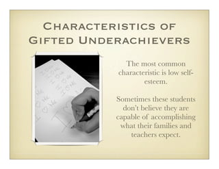 Characteristics of
Gifted Underachievers
             The most common
           characteristic is low self-
                   esteem.

           Sometimes these students
             don’t believe they are
           capable of accomplishing
            what their families and
               teachers expect.
 