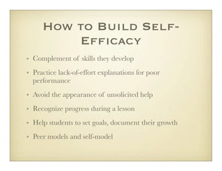 How to Build Self-
         Efficacy
• Complement of skills they develop
• Practice lack-of-effort explanations for poor
  performance
• Avoid the appearance of unsolicited help
• Recognize progress during a lesson
• Help students to set goals, document their growth
• Peer models and self-model
 