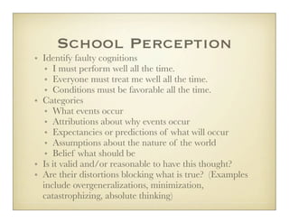 School Perception
• Identify faulty cognitions
   • I must perform well all the time.
   • Everyone must treat me well all the time.
   • Conditions must be favorable all the time.
• Categories
   • What events occur
   • Attributions about why events occur
   • Expectancies or predictions of what will occur
   • Assumptions about the nature of the world
   • Belief what should be
• Is it valid and/or reasonable to have this thought?
• Are their distortions blocking what is true? (Examples
  include overgeneralizations, minimization,
  catastrophizing, absolute thinking)
 