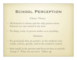 School Perception
                       Choice Theory
• All behavior is chosen and the only person whose
  behavior we can control is our own.
• No thing, event, or person makes us to anything.
                          Solutions
• Set good goals that are positive, in the student’s own
  words, current, speciﬁc, and in the student’s control.
• Start small, in the present and focus on how to actively
  change it. Point out successes. Follow up.
 