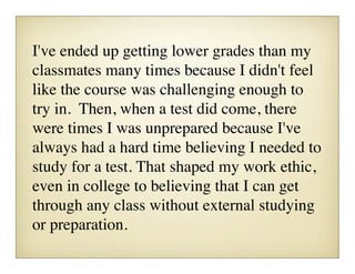 I've ended up getting lower grades than my
classmates many times because I didn't feel
like the course was challenging enough to
try in.  Then, when a test did come, there
were times I was unprepared because I've
always had a hard time believing I needed to
study for a test. That shaped my work ethic,
even in college to believing that I can get
through any class without external studying
or preparation.
 