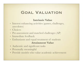 Goal Valuation
                       Intrinsic Value
•   Interest enhancing activities (games, challenges,
    anecdotes)
•   Choices
•   Pre-assessment and matched challenges (AP)
•   Immediate feedback
•   Enthusiasm and equal treatment of students
                     Attainment Value
•   Authentic and signiﬁcant tasks
•   Personally meaningful
•   Provide models who value academic achievement
 