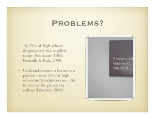 Problems?

• 18-25% of high school
  dropouts are in the gifted
  range (Solorzano 1983;
  Renzulli & Park, 2000)

• Underachievement becomes a
  pattern - only 26% of high
  school underachievers are able
  to reverse the pattern in
  college (Peterson, 2000)
 