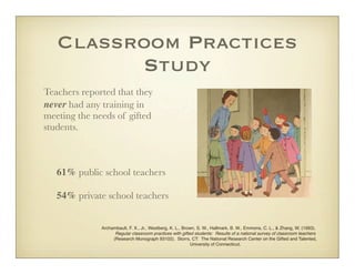 Classroom Practices
          Study
Teachers reported that they
never had any training in
meeting the needs of gifted
students.



	   61% public school teachers

	   54% private school teachers


              Archambault, F. X., Jr., Westberg, K. L., Brown, S. W., Hallmark, B. W., Emmons, C. L., & Zhang, W. (1993).
                    Regular classroom practices with gifted students: Results of a national survey of classroom teachers
                   (Research Monograph 93102). Storrs, CT: The National Research Center on the Gifted and Talented,
                                                           University of Connecticut.
 