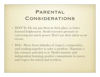 Parental
         Considerations
• DON’Ts: Do not put them in their place or foster
  learned helplessness. Avoid excessive pressure or
  conveying too much power. Don’t use their talent as an
  excuse.
• DOs: Show them attitudes of respect, compromise,
  and working together to solve a problem. Negotiate a
  fair contract and stick to it. Model intrinsic and
  independent learning, positive commitment to career,
  and respect for school and teachers.
 