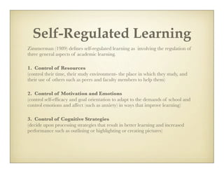 Self-Regulated Learning
Zimmerman (1989) deﬁnes self-regulated learning as involving the regulation of
three general aspects of academic learning.

1. Control of Resources
(control their time, their study environment- the place in which they study, and
their use of others such as peers and faculty members to help them)

2. Control of Motivation and Emotions
(control self-efﬁcacy and goal orientation to adapt to the demands of school and
control emotions and affect (such as anxiety) in ways that improve learning)

3. Control of Cognitive Strategies
(decide upon processing strategies that result in better learning and increased
performance such as outlining or highlighting or creating pictures)
 