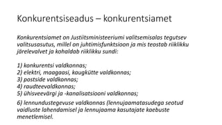 Konkurentsiseadus – konkurentsiamet
Konkurentsiamet on Justiitsministeeriumi valitsemisalas tegutsev
valitsusasutus, millel on juhtimisfunktsioon ja mis teostab riiklikku
järelevalvet ja kohaldab riiklikku sundi:
1) konkurentsi valdkonnas;
2) elektri, maagaasi, kaugkütte valdkonnas;
3) postside valdkonnas;
4) raudteevaldkonnas;
5) ühisveevärgi ja -kanalisatsiooni valdkonnas;
6) lennundustegevuse valdkonnas (lennujaamatasudega seotud
vaidluste lahendamisel ja lennujaama kasutajate kaebuste
menetlemisel.
 