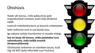 Ühishüvis
Toode või teenus, mille pakkumine pole
majanduslikult tulutoov, kuid mida ühiskond
vajab.
Loomult mittekonkureeriv ja kasumit mittetootev.
Selle tarbimise eest ei saa küsida tasu.
Iga edasise tarbija lisandumine ei muuda midagi.
See on kaup või teenus, mida jaotatakse turu
vahenduseta, seda tarbib enamik
ühiskonnaliikmeid.
Ühishüviste tarbimine on elanikele tasuta, kuid
riigi või KOV jaoks tähendab suuri kulutusi.
 